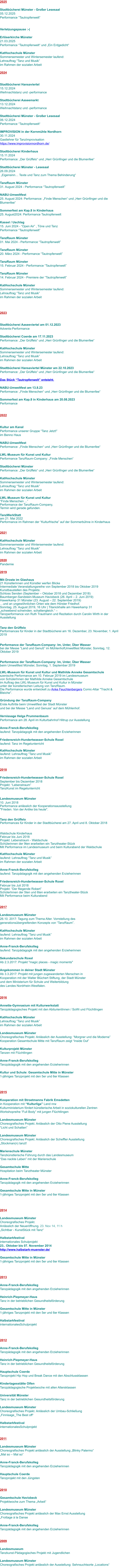 2025  Stadtbücherei Münster - Großer Lesesaal 05.12.2025 Performance “Tautropfenwelt“   Verletzungspause :-(  Erlöserkirche Münster 21.03.2025 Performance “Tautropfenwelt“ und „Ein Erdgedicht“  KatHochschule Münster Sommersemester und Wintersemester laufend:  Lehrauftrag “Tanz und Musik”  im Rahmen der sozialen Arbeit  2024   Stadtbücherei Hansaviertel 15.12.2024 Weihnachtstanz und -performance  Stadtbücherei Aaseemarkt 13.12.2024 Weihnachtstanz und -performance  Stadtbücherei Münster - Großer Lesesaal 06.12.2024 Performance “Tautropfenwelt“  IMPROVISION in der Kornmühle Nordhorn 30.11.2024 Gastlehrer für TanzImprovisation https://www.improvisionnordhorn.de/  Stadtbücherei Kinderhaus 15.11.2024 Performance: „Der Grüffelo“ und „Herr Grünfinger und die Blumenfee“  Stadtbücherei Münster - Lesesaal 26.09.2024  „Eigensinn… Texte und Tanz zum Thema Behinderung“  TanzRaum Münster 31. August 2024 - Performance “Tautropfenwelt”  NABU-Umweltfest 25. August 2024: Performance: „Finde Menschen“ und „Herr Grünfinger und die Blumenfee“  Sommerfest am Kap.8 in Kinderhaus 25. August2024: Performance Tautropfenwelt  Kassel / Uschlag 15. Juni 2024 - “Open Air” , Töne und Tanz Performance “Tautropfenwelt”  TanzRaum Münster 01. Mai 2024 - Performance “Tautropfenwelt”  TanzRaum Münster 20. März 2024 - Performance “Tautropfenwelt”  TanzRaum Münster 15. Februar 2024 - Performance “Tautropfenwelt”  TanzRaum Münster 14. Februar 2024 - Premiere der “Tautropfenwelt”  KatHochschule Münster Sommersemester und Wintersemester laufend:  Lehrauftrag “Tanz und Musik”  im Rahmen der sozialen Arbeit    2023   Stadtbücherei Aaseeviertel am 01.12.2023 Advents-Performance  Stadtbücherei Coerde am 17.11.2023 Performance: „Der Grüffelo“ und „Herr Grünfinger und die Blumenfee“  KatHochschule Münster Sommersemester und Wintersemester laufend:  Lehrauftrag “Tanz und Musik”  im Rahmen der sozialen Arbeit  Stadtbücherei Hansaviertel Münster am 22.10.2023 Performance: „Der Grüffelo“ und „Herr Grünfinger und die Blumenfee“  Das Stück “Tautropfenwelt” entsteht.  NABU-Umweltfest am 13.8.23 Performance: „Finde Menschen“ und „Herr Grünfinger und die Blumenfee“  Sommerfest am Kap.8 in Kinderhaus am 20.08.2023 Performance   2022   Kultur am Kanal Performance unserer Gruppe “Tanz Jetzt!” im Benno Haus  NABU-Umweltfest Performance: „Finde Menschen“ und „Herr Grünfinger und die Blumenfee“  LWL-Museum für Kunst und Kultur Performance TanzRaum-Company: „Finde Menschen“  Stadtbücherei Münster Performance: „Der Grüffelo“ und „Herr Grünfinger und die Blumenfee“  KatHochschule Münster Sommersemester und Wintersemester laufend:  Lehrauftrag “Tanz und Musik”  im Rahmen der sozialen Arbeit  LWL-Museum für Kunst und Kultur “Finde Menschen ...” Performance der TanzRaum-Company, Termin wird gerade gefunden.  TanzWerkStatt am 21. Mai 2022 Performance im Rahmen der “Kulturfrische” auf der Sommerbühne in Kinderhaus   2021  KatHochschule Münster Sommersemester und Wintersemester laufend:  Lehrauftrag “Tanz und Musik”  im Rahmen der sozialen Arbeit  2020 Pandemie  2019  Mit Droste im Glashaus  21 Künstlerinnen und Künstler werfen Blicke Intermediale Veranstaltungsreihe von September 2018 bis Oktober 2019 Kunstbaustellen des Projekts: Schloss Senden (September – Oktober 2018 und Dezember 2018) Baumberger-Sandstein-Museum Havixbeck (26. April – 2. Juni 2019) Hawerkamp 31 Münster (23. August – 22. September 2019) …und an ungewöhnlichen Orten wie dem Hörster Friedhof. Sonntag, 25. August 2019, 16 Uhr | Titanickhalle am Hawerkamp 31 „schwebend schwinden. schattengleich.“ – Tanzperformance von Ruth Trautmann und Rezitation durch Carolin Wirth in der Ausstellung   Tanz den Grüffelo Performances für Kinder in der Stadtbücherei am 16. Dezember, 23. November, 1. April 2019   Performance der TanzRaum-Company: Im, Unter, Über Wasser bei der Messe “Land und Genuß” im MühlenhofUmweltfest Münster, Sonntag, 12. Oktober 2019   Performance der TanzRaum-Company: Im, Unter, Über Wasser beim Umweltfest Münster, Sonntag, 1. September 2019   LWL-Museum für Kunst und Kultur und Mathilde Anneke Gesamtschule  szenische Performance am 10. Februar 2019 im Landesmuseum von SchülerInnen der Mathilde Anneke Gesamtschule  im Auftrag des LWL-Museum für Kunst und Kultur in Münster  unter der künstlerischen Leitung von TanzRaum. Die Performance wurde entwickelt zu Anke Feuchtenbergers Comic-Altar "Tracht & Bleiche".   Gründung der TanzRaum-Company Erste Auftritte beim Umweltfest der Stadt Münster und bei der Messe “Land und Genuss” auf dem Mühlenhof.  Vernissage Helga Prummenbaum Performance am 28. April im Kulturbahnhof Hiltrup zur Ausstellung  Anne-Franck-Berufskolleg laufend: Tanzpädagogik mit den angehenden Erzieherinnen  Friedensreich-Hundertwasser-Schule Roxel laufend: Tanz im Regelunterricht  KatHochschule Münster laufend: Lehrauftrag “Tanz und Musik”  im Rahmen der sozialen Arbeit   2018  Friedensreich-Hundertwasser-Schule Roxel September bis Dezember 2018 Projekt: “Lebenstraum” TanzKunst im Regelunterricht   Landesmuseum Münster 10. Juni 2018 Performance anlässlich der Kooperationsausstellung  "Frieden. Von der Antike bis heute".   Tanz den Grüffelo Performances für Kinder in der Stadtbücherei am 27. April und 8. Oktober 2018    Waldschule Kinderhaus Februar bis Juni 2018 Projekt: Lebenstraum - Waldschule Schülerinnen der 9ten erarbeiten ein Tanztheater-Stück Mit Performance im Landesmuseum und beim Kulturabend der Waldschule  KatHochschule Münster laufend: Lehrauftrag “Tanz und Musik”  im Rahmen der sozialen Arbeit  Anne-Franck-Berufskolleg laufend: Tanzpädagogik mit den angehenden Erzieherinnen  Friedensreich-Hundertwasser-Schule Roxel Februar bis Juli 2018 Projekt: “Der fliegende Robert” SchülerInnen der 5ten und 6ten erarbeiten ein Tanztheater-Stück Mit Performance beim Kulturabend   2017  Landesmuseum Münster 26.10. 2017: Tagung zum Thema Alter. Vorrstellung des  generationsübergreifenden Konzepts von “TanzRaum”.  KatHochschule Münster laufend: Lehrauftrag “Tanz und Musik”  im Rahmen der sozialen Arbeit  Anne-Franck-Berufskolleg laufend: Tanzpädagogik mit den angehenden Erzieherinnen  Sekundarschule Roxel Ab 2.3.2017: Projekt "magic places - magic moments"  Angekommen in deiner Stadt Münster Ab 3.3.2017: Projekt mit jungen zugewanderten Menschen in Kooperation mit der Walter Blüchert Stiftung, der Stadt Münster und dem Ministerium für Schule und Weiterbildung  des Landes Nordrhein-Westfalen.    2016  Annette-Gymnasium mit Kulturwerkstatt Tanzpädagogisches Projekt mit den AbiturientInnen / SoWi und Flüchtlingen  KatHochschule Münster Lehrauftrag “Tanz und Musik”  im Rahmen der sozialen Arbeit  Landesmuseum Münster Choreografisches Projekt. Anlässlich der Ausstellung: “Morgner und die Moderne” Kooperation Gesamtschule Mitte mit TanzRaum zeigt “Inside Out”  Kulturprojekt Münster Tanzen mit Flüchtlingen  Anne-Franck-Berufskolleg Tanzpädagogik mit den angehenden Erzieherinnen  Kultur und Schule: Gesamtschule Mitte in Münster 1-jähriges Tanzprojekt mit den 5er und 6er Klassen     2015  Kooperation mit Stroetmanns Fabrik Emsdetten in Kooperation mit “Kulturliga” Land nrw Kulturministerium fördert künstlerische Arbeit in soziokulturellen Zentren Workshopreihe “Full Body” mit jungen Flüchtlingen  Landesmuseum Münster Choreografisches Projekt. Anlässlich der Otto Piene Ausstellung “Licht und Schatten”  Landesmuseum Münster Choreografisches Projekt. Anlässlich der Scheffler Ausstellung „Stockman(n) tanzt!  Marienschule Münster Tanzkünstlerische Führung durch das Landesmuseum “Das nackte Leben” mit der Marienschule  Gesamtschule Mitte Hospitation beim Tanztheater Münster  Anne-Franck-Berufskolleg Tanzpädagogik mit den angehenden Erzieherinnen  Gesamtschule Mitte in Münster 1-jähriges Tanzprojekt mit den 5er und 6er Klassen     2014  Landesmuseum Münster Choreografisches Projekt.  Anlässlich der Neueröffnung. 23. Nov 14, 11 h „Sichtbar - KunstStück mit Tanz“  Halbstarkfestival internationales Schulprojekt 23.. Oktober bis 07. November 2014 http://www.halbstark-muenster.de/  Gesamtschule Mitte in Münster 1-jähriges Tanzprojekt mit den 5er und 6er Klassen    2013  Anne-Franck-Berufskolleg Tanzpädagogik mit den angehenden Erzieherinnen  Heinrich-Piepmeyer-Haus Tanz in der betrieblichen Gesundheitsförderung  Gesamtschule Mitte in Münster 1-jähriges Tanzprojekt mit den 5er und 6er Klassen   Halbstarkfestival internationalesSchulprojekt     2012  Anne-Franck-Berufskolleg Tanzpädagogik mit den angehenden Erzieherinnen  Heinrich-Piepmeyer-Haus Tanz in der betrieblichen Gesundheitsförderung  Hauptschule Coerde Tanzprojekt Hip Hop und Break Dance mit den Abschlussklassen  Kindertagesstätte Olfen Tanzpädagogische Projektwoche mit allen Altersklassen  Universität Münster Tanz in der betrieblichen Gesundheitsförderung  Landesmuseum Münster Choreografisches Projekt. Anlässlich der Umbau-Schließung „Finnisage_The Best off“  Halbstarkfestival internationalesSchulprojekt   2011  Landesmuseum Münster Choreografisches Projekt anlässlich der Ausstellung „Blinky Palermo“ „Mal so – Mal so“  Anne-Franck-Berufskolleg Tanzpädagogik mit den angehenden Erzieherinnen  Hauptschule Coerde Tanzprojekt mit den Jüngsten   2010  Gesamtschule Havixbeck Projektwoche zum Thema „Arbeit“  Landesmuseum Münster Choreografisches Projekt anlässlich der Max Ernst Ausstellung „Frottage à la Danse  Anne-Franck-Berufskolleg Tanzpädagogik mit den angehenden Erzieherinnen   2009  Landesmuseum Tanzkunst-Pädagogisches Projekt mit Jugendlichen  Landesmuseum Münster Choreografisches Projekt anlässlich der Ausstellung: Sehnsuchtsorte „Locations“