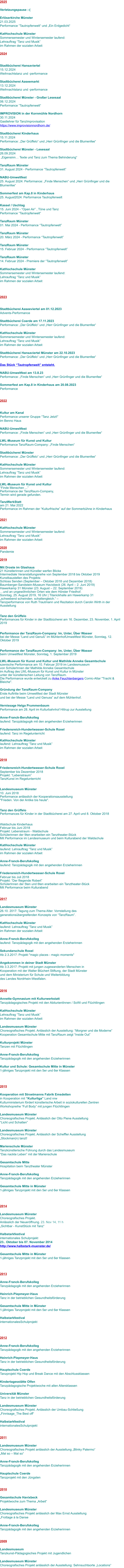 2025  Verletzungspause :-(  Erlöserkirche Münster 21.03.2025 Performance “Tautropfenwelt“ und „Ein Erdgedicht“  KatHochschule Münster Sommersemester und Wintersemester laufend:  Lehrauftrag “Tanz und Musik”  im Rahmen der sozialen Arbeit  2024   Stadtbücherei Hansaviertel 15.12.2024 Weihnachtstanz und -performance  Stadtbücherei Aaseemarkt 13.12.2024 Weihnachtstanz und -performance  Stadtbücherei Münster - Großer Lesesaal 06.12.2024 Performance “Tautropfenwelt“  IMPROVISION in der Kornmühle Nordhorn 30.11.2024 Gastlehrer für TanzImprovisation https://www.improvisionnordhorn.de/  Stadtbücherei Kinderhaus 15.11.2024 Performance: „Der Grüffelo“ und „Herr Grünfinger und die Blumenfee“  Stadtbücherei Münster - Lesesaal 26.09.2024  „Eigensinn… Texte und Tanz zum Thema Behinderung“  TanzRaum Münster 31. August 2024 - Performance “Tautropfenwelt”  NABU-Umweltfest 25. August 2024: Performance: „Finde Menschen“ und „Herr Grünfinger und die Blumenfee“  Sommerfest am Kap.8 in Kinderhaus 25. August2024: Performance Tautropfenwelt  Kassel / Uschlag 15. Juni 2024 - “Open Air” , Töne und Tanz Performance “Tautropfenwelt”  TanzRaum Münster 01. Mai 2024 - Performance “Tautropfenwelt”  TanzRaum Münster 20. März 2024 - Performance “Tautropfenwelt”  TanzRaum Münster 15. Februar 2024 - Performance “Tautropfenwelt”  TanzRaum Münster 14. Februar 2024 - Premiere der “Tautropfenwelt”  KatHochschule Münster Sommersemester und Wintersemester laufend:  Lehrauftrag “Tanz und Musik”  im Rahmen der sozialen Arbeit    2023   Stadtbücherei Aaseeviertel am 01.12.2023 Advents-Performance  Stadtbücherei Coerde am 17.11.2023 Performance: „Der Grüffelo“ und „Herr Grünfinger und die Blumenfee“  KatHochschule Münster Sommersemester und Wintersemester laufend:  Lehrauftrag “Tanz und Musik”  im Rahmen der sozialen Arbeit  Stadtbücherei Hansaviertel Münster am 22.10.2023 Performance: „Der Grüffelo“ und „Herr Grünfinger und die Blumenfee“  Das Stück “Tautropfenwelt” entsteht.  NABU-Umweltfest am 13.8.23 Performance: „Finde Menschen“ und „Herr Grünfinger und die Blumenfee“  Sommerfest am Kap.8 in Kinderhaus am 20.08.2023 Performance   2022   Kultur am Kanal Performance unserer Gruppe “Tanz Jetzt!” im Benno Haus  NABU-Umweltfest Performance: „Finde Menschen“ und „Herr Grünfinger und die Blumenfee“  LWL-Museum für Kunst und Kultur Performance TanzRaum-Company: „Finde Menschen“  Stadtbücherei Münster Performance: „Der Grüffelo“ und „Herr Grünfinger und die Blumenfee“  KatHochschule Münster Sommersemester und Wintersemester laufend:  Lehrauftrag “Tanz und Musik”  im Rahmen der sozialen Arbeit  LWL-Museum für Kunst und Kultur “Finde Menschen ...” Performance der TanzRaum-Company, Termin wird gerade gefunden.  TanzWerkStatt am 21. Mai 2022 Performance im Rahmen der “Kulturfrische” auf der Sommerbühne in Kinderhaus   2021  KatHochschule Münster Sommersemester und Wintersemester laufend:  Lehrauftrag “Tanz und Musik”  im Rahmen der sozialen Arbeit  2020 Pandemie  2019  Mit Droste im Glashaus  21 Künstlerinnen und Künstler werfen Blicke Intermediale Veranstaltungsreihe von September 2018 bis Oktober 2019 Kunstbaustellen des Projekts: Schloss Senden (September – Oktober 2018 und Dezember 2018) Baumberger-Sandstein-Museum Havixbeck (26. April – 2. Juni 2019) Hawerkamp 31 Münster (23. August – 22. September 2019) …und an ungewöhnlichen Orten wie dem Hörster Friedhof. Sonntag, 25. August 2019, 16 Uhr | Titanickhalle am Hawerkamp 31 „schwebend schwinden. schattengleich.“ – Tanzperformance von Ruth Trautmann und Rezitation durch Carolin Wirth in der Ausstellung   Tanz den Grüffelo Performances für Kinder in der Stadtbücherei am 16. Dezember, 23. November, 1. April 2019   Performance der TanzRaum-Company: Im, Unter, Über Wasser bei der Messe “Land und Genuß” im MühlenhofUmweltfest Münster, Sonntag, 12. Oktober 2019   Performance der TanzRaum-Company: Im, Unter, Über Wasser beim Umweltfest Münster, Sonntag, 1. September 2019   LWL-Museum für Kunst und Kultur und Mathilde Anneke Gesamtschule  szenische Performance am 10. Februar 2019 im Landesmuseum von SchülerInnen der Mathilde Anneke Gesamtschule  im Auftrag des LWL-Museum für Kunst und Kultur in Münster  unter der künstlerischen Leitung von TanzRaum. Die Performance wurde entwickelt zu Anke Feuchtenbergers Comic-Altar "Tracht & Bleiche".   Gründung der TanzRaum-Company Erste Auftritte beim Umweltfest der Stadt Münster und bei der Messe “Land und Genuss” auf dem Mühlenhof.  Vernissage Helga Prummenbaum Performance am 28. April im Kulturbahnhof Hiltrup zur Ausstellung  Anne-Franck-Berufskolleg laufend: Tanzpädagogik mit den angehenden Erzieherinnen  Friedensreich-Hundertwasser-Schule Roxel laufend: Tanz im Regelunterricht  KatHochschule Münster laufend: Lehrauftrag “Tanz und Musik”  im Rahmen der sozialen Arbeit   2018  Friedensreich-Hundertwasser-Schule Roxel September bis Dezember 2018 Projekt: “Lebenstraum” TanzKunst im Regelunterricht   Landesmuseum Münster 10. Juni 2018 Performance anlässlich der Kooperationsausstellung  "Frieden. Von der Antike bis heute".   Tanz den Grüffelo Performances für Kinder in der Stadtbücherei am 27. April und 8. Oktober 2018    Waldschule Kinderhaus Februar bis Juni 2018 Projekt: Lebenstraum - Waldschule Schülerinnen der 9ten erarbeiten ein Tanztheater-Stück Mit Performance im Landesmuseum und beim Kulturabend der Waldschule  KatHochschule Münster laufend: Lehrauftrag “Tanz und Musik”  im Rahmen der sozialen Arbeit  Anne-Franck-Berufskolleg laufend: Tanzpädagogik mit den angehenden Erzieherinnen  Friedensreich-Hundertwasser-Schule Roxel Februar bis Juli 2018 Projekt: “Der fliegende Robert” SchülerInnen der 5ten und 6ten erarbeiten ein Tanztheater-Stück Mit Performance beim Kulturabend   2017  Landesmuseum Münster 26.10. 2017: Tagung zum Thema Alter. Vorrstellung des  generationsübergreifenden Konzepts von “TanzRaum”.  KatHochschule Münster laufend: Lehrauftrag “Tanz und Musik”  im Rahmen der sozialen Arbeit  Anne-Franck-Berufskolleg laufend: Tanzpädagogik mit den angehenden Erzieherinnen  Sekundarschule Roxel Ab 2.3.2017: Projekt "magic places - magic moments"  Angekommen in deiner Stadt Münster Ab 3.3.2017: Projekt mit jungen zugewanderten Menschen in Kooperation mit der Walter Blüchert Stiftung, der Stadt Münster und dem Ministerium für Schule und Weiterbildung  des Landes Nordrhein-Westfalen.    2016  Annette-Gymnasium mit Kulturwerkstatt Tanzpädagogisches Projekt mit den AbiturientInnen / SoWi und Flüchtlingen  KatHochschule Münster Lehrauftrag “Tanz und Musik”  im Rahmen der sozialen Arbeit  Landesmuseum Münster Choreografisches Projekt. Anlässlich der Ausstellung: “Morgner und die Moderne” Kooperation Gesamtschule Mitte mit TanzRaum zeigt “Inside Out”  Kulturprojekt Münster Tanzen mit Flüchtlingen  Anne-Franck-Berufskolleg Tanzpädagogik mit den angehenden Erzieherinnen  Kultur und Schule: Gesamtschule Mitte in Münster 1-jähriges Tanzprojekt mit den 5er und 6er Klassen     2015  Kooperation mit Stroetmanns Fabrik Emsdetten in Kooperation mit “Kulturliga” Land nrw Kulturministerium fördert künstlerische Arbeit in soziokulturellen Zentren Workshopreihe “Full Body” mit jungen Flüchtlingen  Landesmuseum Münster Choreografisches Projekt. Anlässlich der Otto Piene Ausstellung “Licht und Schatten”  Landesmuseum Münster Choreografisches Projekt. Anlässlich der Scheffler Ausstellung „Stockman(n) tanzt!  Marienschule Münster Tanzkünstlerische Führung durch das Landesmuseum “Das nackte Leben” mit der Marienschule  Gesamtschule Mitte Hospitation beim Tanztheater Münster  Anne-Franck-Berufskolleg Tanzpädagogik mit den angehenden Erzieherinnen  Gesamtschule Mitte in Münster 1-jähriges Tanzprojekt mit den 5er und 6er Klassen     2014  Landesmuseum Münster Choreografisches Projekt.  Anlässlich der Neueröffnung. 23. Nov 14, 11 h „Sichtbar - KunstStück mit Tanz“  Halbstarkfestival internationales Schulprojekt 23.. Oktober bis 07. November 2014 http://www.halbstark-muenster.de/  Gesamtschule Mitte in Münster 1-jähriges Tanzprojekt mit den 5er und 6er Klassen    2013  Anne-Franck-Berufskolleg Tanzpädagogik mit den angehenden Erzieherinnen  Heinrich-Piepmeyer-Haus Tanz in der betrieblichen Gesundheitsförderung  Gesamtschule Mitte in Münster 1-jähriges Tanzprojekt mit den 5er und 6er Klassen   Halbstarkfestival internationalesSchulprojekt     2012  Anne-Franck-Berufskolleg Tanzpädagogik mit den angehenden Erzieherinnen  Heinrich-Piepmeyer-Haus Tanz in der betrieblichen Gesundheitsförderung  Hauptschule Coerde Tanzprojekt Hip Hop und Break Dance mit den Abschlussklassen  Kindertagesstätte Olfen Tanzpädagogische Projektwoche mit allen Altersklassen  Universität Münster Tanz in der betrieblichen Gesundheitsförderung  Landesmuseum Münster Choreografisches Projekt. Anlässlich der Umbau-Schließung „Finnisage_The Best off“  Halbstarkfestival internationalesSchulprojekt   2011  Landesmuseum Münster Choreografisches Projekt anlässlich der Ausstellung „Blinky Palermo“ „Mal so – Mal so“  Anne-Franck-Berufskolleg Tanzpädagogik mit den angehenden Erzieherinnen  Hauptschule Coerde Tanzprojekt mit den Jüngsten   2010  Gesamtschule Havixbeck Projektwoche zum Thema „Arbeit“  Landesmuseum Münster Choreografisches Projekt anlässlich der Max Ernst Ausstellung „Frottage à la Danse  Anne-Franck-Berufskolleg Tanzpädagogik mit den angehenden Erzieherinnen   2009  Landesmuseum Tanzkunst-Pädagogisches Projekt mit Jugendlichen  Landesmuseum Münster Choreografisches Projekt anlässlich der Ausstellung: Sehnsuchtsorte „Locations“